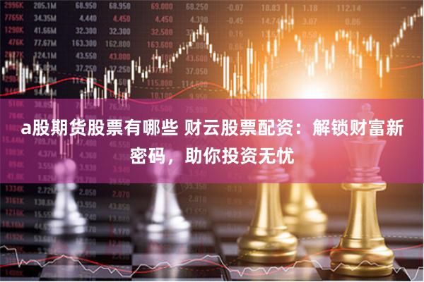a股期货股票有哪些 财云股票配资：解锁财富新密码，助你投资无忧