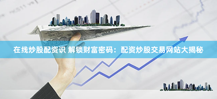 在线炒股配资识 解锁财富密码：配资炒股交易网站大揭秘