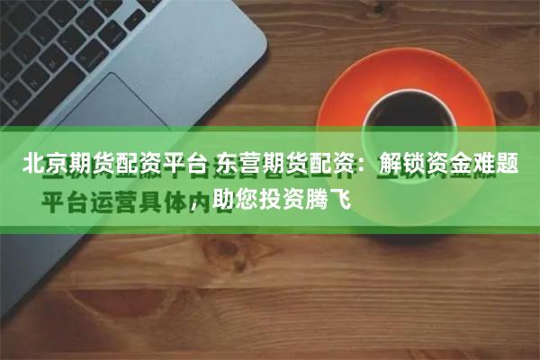 北京期货配资平台 东营期货配资：解锁资金难题，助您投资腾飞
