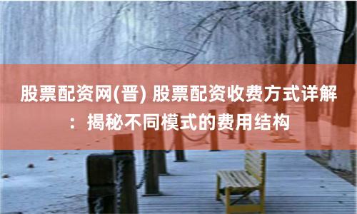 股票配资网(晋) 股票配资收费方式详解：揭秘不同模式的费用结构