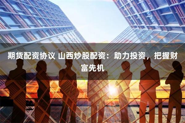 期货配资协议 山西炒股配资：助力投资，把握财富先机
