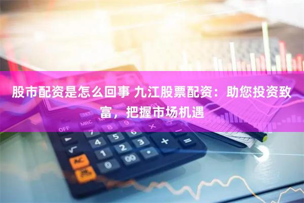 股市配资是怎么回事 九江股票配资：助您投资致富，把握市场机遇