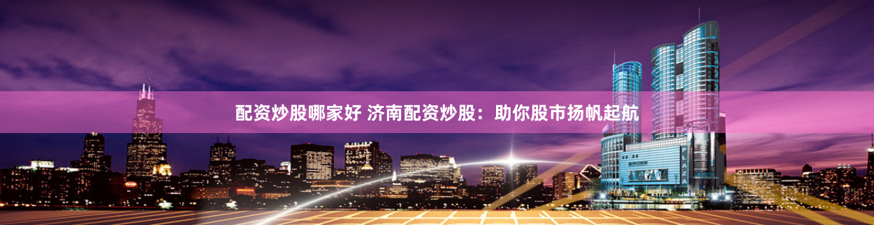 配资炒股哪家好 济南配资炒股：助你股市扬帆起航