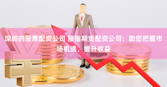 深圳的股票配资公司 股指期货配资公司：助您把握市场机遇，提升收益