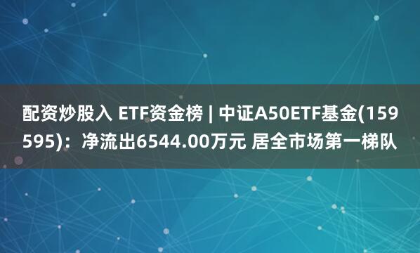 配资炒股入 ETF资金榜 | 中证A50ETF基金(159595)：净流出6544.00万元 居全市场第一梯队