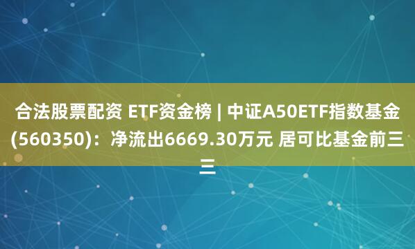 合法股票配资 ETF资金榜 | 中证A50ETF指数基金(560350)：净流出6669.30万元 居可比基金前三