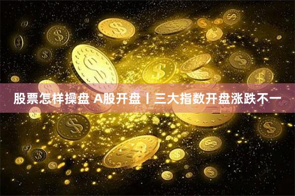 股票怎样操盘 A股开盘丨三大指数开盘涨跌不一