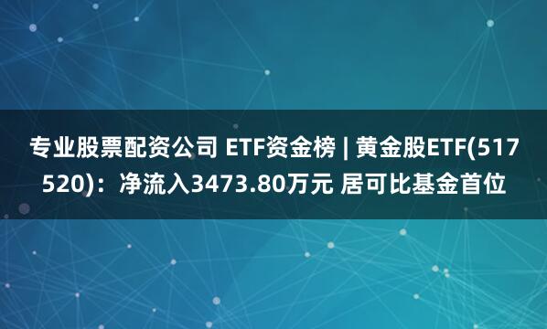 专业股票配资公司 ETF资金榜 | 黄金股ETF(517520)：净流入3473.80万元 居可比基金首位