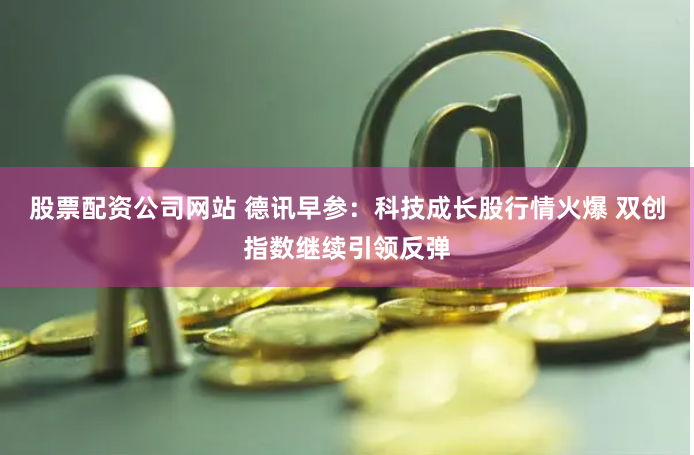 股票配资公司网站 德讯早参：科技成长股行情火爆 双创指数继续引领反弹