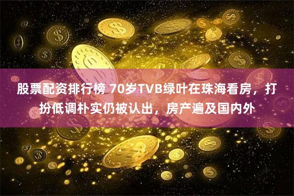 股票配资排行榜 70岁TVB绿叶在珠海看房，打扮低调朴实仍被认出，房产遍及国内外