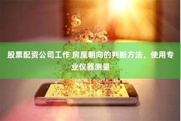 股票配资公司工作 房屋朝向的判断方法，使用专业仪器测量