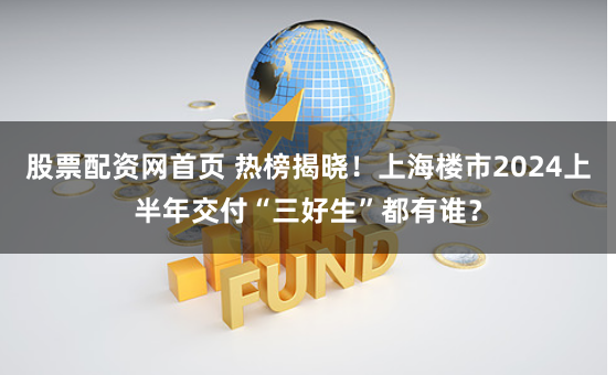 股票配资网首页 热榜揭晓！上海楼市2024上半年交付“三好生”都有谁？