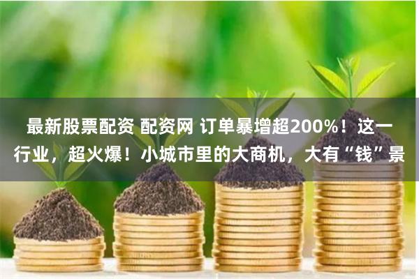 最新股票配资 配资网 订单暴增超200%！这一行业，超火爆！小城市里的大商机，大有“钱”景