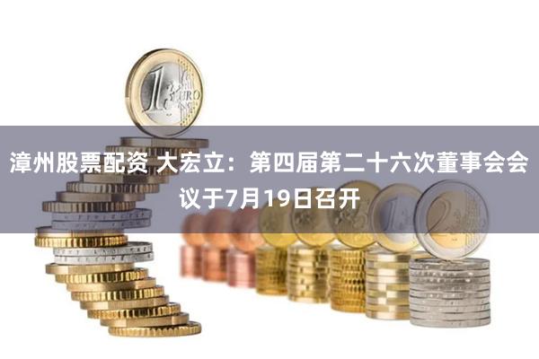 漳州股票配资 大宏立：第四届第二十六次董事会会议于7月19日召开