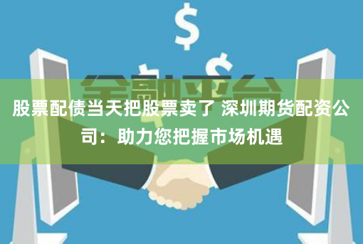 股票配债当天把股票卖了 深圳期货配资公司：助力您把握市场机遇
