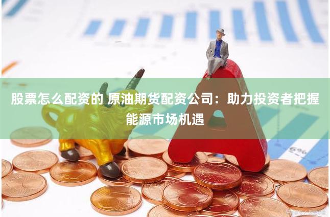 股票怎么配资的 原油期货配资公司：助力投资者把握能源市场机遇