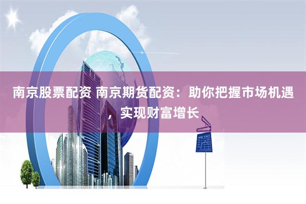 南京股票配资 南京期货配资：助你把握市场机遇，实现财富增长