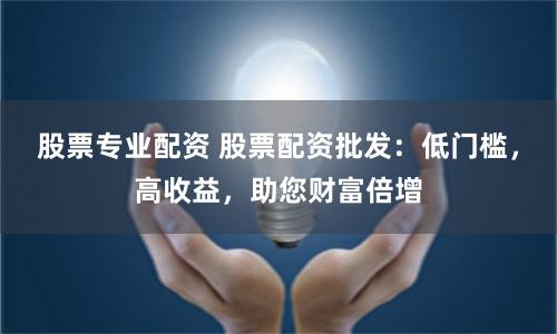 股票专业配资 股票配资批发：低门槛，高收益，助您财富倍增