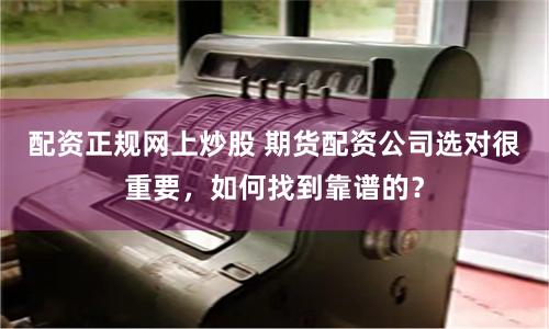 配资正规网上炒股 期货配资公司选对很重要,如何找到靠谱的?
