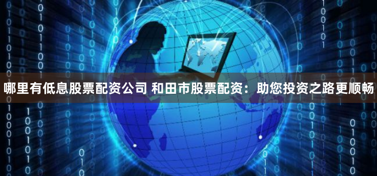 哪里有低息股票配资公司 和田市股票配资：助您投资之路更顺畅