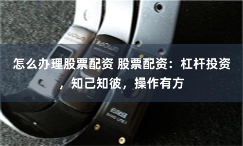 怎么办理股票配资 股票配资:杠杆投资,知己知彼,操作有方