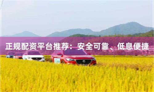 正规配资平台推荐：安全可靠、低息便捷