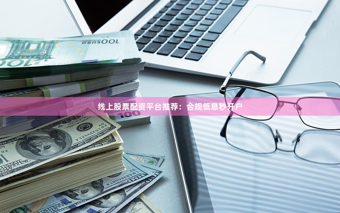 线上股票配资平台推荐：合规低息秒开户