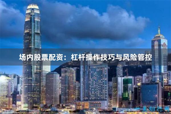 场内股票配资：杠杆操作技巧与风险管控