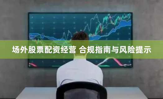 场外股票配资经营 合规指南与风险提示
